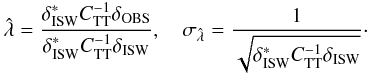 Mathematical equation: \begin{equation} \label{eq:1} \hat{\lambda} = \frac{\delta_{\mathrm{ISW}}^* C_{\rm TT}^{-1} \delta_{\mathrm{OBS}}}{\delta_{\mathrm{ISW}}^* C_{\rm TT}^{-1} \delta_{\mathrm{ISW}}}, \quad \sigma_{\hat{\lambda}} = \frac{1}{\sqrt{\delta_{\mathrm{ISW}}^* C_{\rm TT}^{-1} \delta_{\mathrm{ISW}}}}\cdot \end{equation}