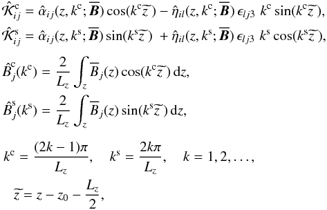 Mathematical equation: \begin{eqnarray} &&\begin{alignedat}{2} \hat{\cal K}_{ij}^\crm &=\hat{\alpha}_{ij}(z,k^\crm; \meanBB)\cos(k^\crm \itilde{z}~) &&- \hat{\eta}_{il}(z,k^\crm; \meanBB)\,\epsilon_{lj3}\,\, k^\crm \sin(k^\crm \itilde{z}~), \\ \hat{\cal K}_{ij}^\srm &=\hat{\alpha}_{ij} (z,k^\srm; \meanBB)\sin(k^\srm \itilde{z}~) &&+ \hat{\eta}_{il}(z,k^\srm; \meanBB)\,\epsilon_{lj3}\,\, k^\srm \cos(k^\srm \itilde{z}~), \\ \end{alignedat}\nonumber \\[1mm] &&\begin{aligned} \ithat{B}^{\crm}_j(k^\crm) &= \frac{2}{L_z} \int_z \meanB_j(z)\cos(k^\crm \itilde{z}~)\, \dd z, \\ \ithat{B}^{\srm}_j(k^\srm) &= \frac{2}{L_z} \int_z \meanB_j(z)\sin(k^\srm \itilde{z}~)\, \dd z, \end{aligned}\label{eq:spectral}\hspace*{-0cm}\\[2mm] &&\hspace*{1mm}k^\crm = \frac{(2k-1)\pi}{L_z}, \quad k^\srm = \frac{2k\pi}{L_z}, \quad k=1,2,\ldots, \nonumber\\ && \quad \itilde{z} = z - z_0-\frac{L_z}{2},\nonumber \end{eqnarray}