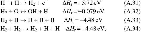 Mathematical equation: \appendix \setcounter{section}{1} \begin{eqnarray} % & & \rm H^- + H \to {\rm H}_2 + e^- \,\, \quad\quad\Delta {\it H}_r\!=\rm\!+3.72\,eV\\ && \rm {\rm H}_2 + O \leftrightarrow OH + H \,\, \quad \quad\Delta {\it H}_r\!=\rm\!\pm0.079\,eV\\ && \rm {\rm H}_2 + H \to H + H + H \,\,\, \quad\Delta {\it H}_r\!=\rm\!-4.48\,eV\\ & & \rm {\rm H}_2 + {\rm H}_2 \to {\rm H}_2 + H + H \quad\Delta {\it H}_r\!=\rm\!-4.48\,eV, \end{eqnarray}