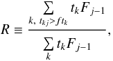 Mathematical equation: \begin{equation} R \equiv \frac{\sum\limits_{{k,\ t_{kj}>ft_k}}^{} t_{k}F_{j-1}} {\sum\limits_{{k}}^{} t_{k}F_{j-1}}, \label{eqn:rat} \end{equation}