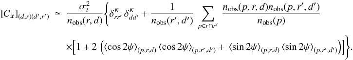Mathematical equation: \begin{eqnarray} \left[{\cal C}_{\vec{x}}\right]_{(d,r) (d',r')} &\simeq& \frac{\sigma_t^2}{n_{\rm obs}(r,d)} \Biggl\{ \delta^K_{r r'}\,\delta^K_{d d'} + \frac{1}{n_{\rm obs}(r',d')}\,\sum_{p\in r \cap r'}\, \frac{n_{\rm obs}(p, r, d) n_{\rm obs}(p,r', d')}{n_{\rm obs}(p)} \; \Biggl.\Bigl. \nonumber\\ && \Biggl.\Bigl. \times \Bigl[ 1+ 2\,\left(\left\langle\cos 2\psi\right\rangle_{(p, r, d)} \left\langle\cos 2\psi\right\rangle_{(p, r', d')} + \,\left\langle\sin 2\psi\right\rangle_{(p,r,d)} \left\langle\sin 2\psi\right\rangle_{(p,r',d')}\right)\Bigr] \Biggr\}. \label{eq:offCovPol} \end{eqnarray}