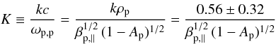Mathematical equation: \begin{equation} K \equiv {kc\over \omega_{\rm p,p}} = {k \rho_{\rm p} \over \beta_{{\rm p},\parallel}^{1/2} \,(1-A_{\rm p})^{1/2}} = {0.56 \pm 0.32 \over \beta_{{\rm p},\parallel}^{1/2} \,(1-A_{\rm p})^{1/2}} \label{e30} \end{equation}