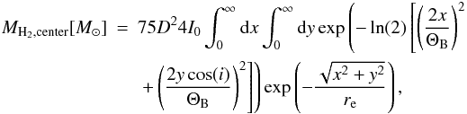 Mathematical equation: \begin{eqnarray} \label{extra_form} M_{\rm H_2, center} [M_\odot] & = & 75 D^2 4 I_0 \int_0^\infty {\rm d}x \int_0^\infty {\rm d}y \exp\left(-\ln(2)\left[\left(\frac{2x}{\Theta_{\rm B}}\right)^2\right. \right.\nonumber\\ &&\left.\left. +\left(\frac{2y\cos(i)}{\Theta_{\rm B}}\right)^2\right] \right) \exp\left(-\frac{\sqrt{x^2+y^2}}{r_{\rm e}}\right), \end{eqnarray}
