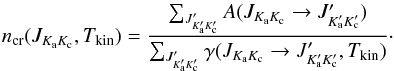 Mathematical equation: \begin{equation} n_{\rm cr}(J_{K_{\rm a} K_{\rm c}}, \Tkin) = \frac{\sum_{J^{\prime}_{K^{\prime}_{\rm a} K^{\prime}_{\rm c}}} A(J_{K_{\rm a} K_{\rm c}} \rightarrow J^{\prime}_{K^{\prime}_{\rm a} K^{\prime}_{\rm c}})}{\sum_{J^{\prime}_{K^{\prime}_{\rm a} K^{\prime}_{\rm c}}} \gamma(J_{K_{\rm a} K_{\rm c}} \rightarrow J^{\prime}_{K^{\prime}_{\rm a} K^{\prime}_{\rm c}}, \Tkin)}\cdot \end{equation}