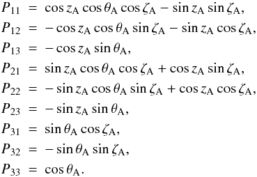 Mathematical equation: \begin{eqnarray} \label{Eq:LieskeP} \nonumber P_{11} &=& \cos z_{\rm A} \cos\theta_{\rm A} \cos\zeta_{\rm A} - \sin z_{\rm A}\sin\zeta_{\rm A}, \\ \nonumber P_{12} &=& -\cos z_{\rm A} \cos\theta_{\rm A} \sin\zeta_{\rm A} - \sin z_{\rm A}\cos\zeta_{\rm A}, \\ P_{13} &=& -\cos z_{\rm A}\sin\theta_{\rm A}, \\ \nonumber P_{21} &=& \sin z_{\rm A} \cos\theta_{\rm A} \cos\zeta_{\rm A} + \cos z_{\rm A}\sin\zeta_{\rm A}, \\ \nonumber P_{22} &=& -\sin z_{\rm A} \cos\theta_{\rm A} \sin\zeta_{\rm A} + \cos z_{\rm A}\cos\zeta_{\rm A}, \\ \nonumber P_{23} &=& -\sin z_{\rm A}\sin\theta_{\rm A}, \\ \nonumber P_{31} &=& \sin\theta_{\rm A}\cos\zeta_{\rm A}, \\ \nonumber P_{32} &=& -\sin\theta_{\rm A}\sin\zeta_{\rm A}, \\ \nonumber P_{33} &=& \cos\theta_{\rm A}. \end{eqnarray}