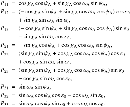 Mathematical equation: \begin{eqnarray} \label{Eq:CapitP} \nonumber P_{11} &=& \cos\chi_{\rm A}\cos\psi_{\rm A}+\sin\chi_{\rm A}\cos\omega_{\rm A}\sin\psi_{\rm A}, \\ \nonumber P_{12} &=& (-\cos\chi_{\rm A}\sin\psi_{\rm A}+\sin\chi_{\rm A}\cos\omega_{\rm A}\cos\psi_{\rm A})\cos\varepsilon_0\\ \nonumber &&+ \sin\chi_{\rm A}\sin\omega_{\rm A}\sin\varepsilon_0, \\ \nonumber P_{13} &=& (-\cos\chi_{\rm A}\sin\psi_{\rm A}+\sin\chi_{\rm A}\cos\omega_{\rm A}\cos\psi_{\rm A})\sin\varepsilon_0\\ &&- \sin\chi_{\rm A}\sin\omega_{\rm A}\cos\varepsilon_0, \\ \nonumber P_{21} &=& -\sin\chi_{\rm A}\cos\psi_{\rm A}+\cos\chi_{\rm A}\cos\omega_{\rm A}\sin\psi_{\rm A}, \\ \nonumber P_{22} &=& (\sin\chi_{\rm A}\sin\psi_{\rm A}+\cos\chi_{\rm A}\cos\omega_{\rm A}\cos\psi_{\rm A})\cos\varepsilon_0\\ \nonumber &&+ \cos\chi_{\rm A}\sin\omega_{\rm A}\sin\varepsilon_0, \\ \nonumber P_{23} &=& (\sin\chi_{\rm A}\sin\psi_{\rm A}+\cos\chi_{\rm A}\cos\omega_{\rm A}\cos\psi_{\rm A})\sin\varepsilon_0 \\ \nonumber &&- \cos\chi_{\rm A}\sin\omega_{\rm A}\cos\varepsilon_0, \\ \nonumber P_{31} &=& \sin\omega_{\rm A}\sin\psi_{\rm A}, \\ \nonumber P_{32} &=& \sin\omega_{\rm A}\cos\psi_{\rm A}\cos\varepsilon_0 - \cos\omega_{\rm A}\sin\varepsilon_0, \\ \nonumber P_{33} &=& \sin\omega_{\rm A}\cos\psi_{\rm A}\sin\varepsilon_0 + \cos\omega_{\rm A}\cos\varepsilon_0. \end{eqnarray}