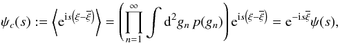 Mathematical equation: \begin{equation} \psi_c(s) := \left\langle \eto{\iu s \left(\xi-\overline{\xi}\right)} \right\rangle = \left( \prod\limits_{n=1}^{\infty} \int \ddiff{g_n}{2} p(g_n) \right) \eto{\iu s \left(\xi-\overline{\xi}\right)} = \eto{- \iu s \overline{\xi}} \psi(s) , \end{equation}