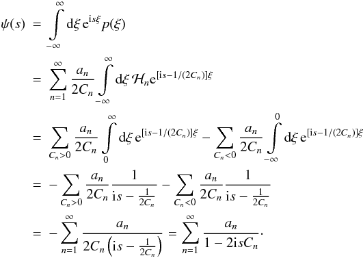 Mathematical equation: \begin{eqnarray} \psi(s) &=& \int\limits_{-\infty}^{\infty} \diff{\xi} \eto{\iu s \xi} p(\xi) \nonumber \\ &=& \sum\limits_{n=1}^{\infty} \frac{a_n}{2C_n} \int\limits_{-\infty}^{\infty} \diff{\xi} \mathcal{H}_n \eto{\left[ \iu s - 1/(2C_n) \right] \xi} \nonumber \\ &=& \sum\limits_{C_n>0} \frac{a_n}{2C_n} \int\limits_{0}^{\infty} \diff{\xi} \eto{\left[ \iu s - 1/(2C_n) \right] \xi} - \sum\limits_{C_n<0} \frac{a_n}{2C_n} \int\limits_{-\infty}^{0} \diff{\xi} \eto{\left[ \iu s - 1/(2C_n) \right] \xi} \nonumber \\ &=& -\sum\limits_{C_n>0} \frac{a_n}{2C_n} \frac{1}{\iu s -\frac{1}{2C_n}} - \sum\limits_{C_n<0} \frac{a_n}{2C_n} \frac{1}{\iu s -\frac{1}{2C_n}} \nonumber \\ &= &-\sum\limits_{n=1}^{\infty} \frac{a_n}{2C_n \left( \iu s -\frac{1}{2C_n} \right)} = \sum\limits_{n=1}^{\infty} \frac{a_n}{1 - 2 \iu s C_n}\cdot \label{eq:pxi_moments_backtrafo} \end{eqnarray}