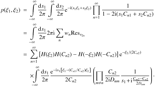 Mathematical equation: \begin{eqnarray} p(\xi_1,\xi_2) &=& \int\limits_{-\infty}^{\infty} \frac{\fdiff{s_1}}{2\pi} \int\limits_{-\infty}^{\infty} \frac{\fdiff{s_2}}{2\pi} \eto{-\iu (s_1 \xi_1 + s_2 \xi_2)} \prod\limits_{n=1}^{\infty} \frac{1}{1 - 2 \iu (s_1 C_{n1} + s_2 C_{n2})} \nonumber \\ & =& \int\limits_{-\infty}^{\infty} \frac{\fdiff{s_1}}{2\pi} 2 \pi \iu \sum\limits_n w_n {\rm Res}_{s_{2n}} \nonumber \\ & =& \sum\limits_{n=1}^{\infty} \left[ H(\xi_2)H(C_{n2}) - H(-\xi_2)H(-C_{n2}) \right] \eto{-\xi_2/\left(2C_{n2}\right)} \nonumber \\ & & \times \!\!\int\limits_{-\infty}^{\infty} \frac{\fdiff{s_1}}{2\pi} \frac{\eto{-\iu s_1\left[\xi_1-(C_{n1}/C_{n2})\xi_2\right]}}{2C_{n2}} \left( \prod\limits_{m \neq n} \frac{C_{n2}}{2 \iu D_{nm}} \frac{1}{s_1 \!+\! \iu \frac{C_{m2} - C_{n2}}{2D_{nm}}} \right)\cdot \label{eq:bivar_derivation_firstintegral} \end{eqnarray}
