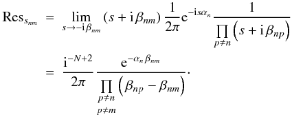 Mathematical equation: \begin{eqnarray} {\rm Res}_{s_{nm}} &=& \lim\limits_{s \rightarrow - \iu \, \beta_{nm}} \left( s + \iu \, \beta_{nm} \right) \frac{1}{2\pi} \eto{-\iu s \alpha_n} \frac{1}{\prod\limits_{p \neq n} \left( s + \iu \, \beta_{np} \right)} \nonumber \\ &=& \frac{\iu^{-N+2}}{2\pi} \frac{\eto{-\alpha_n \, \beta_{nm}}}{ {\underset{p \neq m}{\underset{p \neq n}{\prod }}} \left( \, \beta_{np}-\beta_{nm} \right)} \cdot \end{eqnarray}