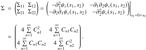 Mathematical equation: \begin{eqnarray} \Sigma &=& \begin{pmatrix} \Sigma_{11} & \Sigma_{12} \\ \Sigma_{21} & \Sigma_{22} \end{pmatrix} = \left. \begin{pmatrix} -\partial_{1}^2 \psi_c(s_1,s_2) & -\partial_{1}\partial_{2} \psi_c(s_1,s_2) \\ -\partial_{2}\partial_{1} \psi_c(s_1,s_2) & -\partial_{2}^2 \psi_c(s_1,s_2) \end{pmatrix} \right|_{s_1=0=s_2} \nonumber \\[2.5mm] &=& \begin{pmatrix} 4 \sum\limits_{n=1}^{\infty} C_{n1}^2 & 4 \sum\limits_{n=1}^{\infty} C_{n1} C_{n2} \\ 4 \sum\limits_{n=1}^{\infty} C_{n1} C_{n2} & 4 \sum\limits_{n=1}^{\infty} C_{n2}^2 \end{pmatrix} . \end{eqnarray}