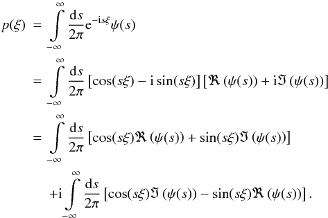 Mathematical equation: \begin{eqnarray} p(\xi) &=& \int\limits_{-\infty}^{\infty} \frac{\fdiff{s}}{2\pi} \eto{-\iu s \xi} \psi(s) \nonumber \\ &=& \int\limits_{-\infty}^{\infty} \frac{\fdiff{s}}{2\pi} \left[\cos(s\xi) - \iu \sin(s\xi)\right] \left[ \Re\left( \psi(s) \right) + \iu \Im\left( \psi(s) \right) \right] \nonumber \\ &=& \int\limits_{-\infty}^{\infty} \frac{\fdiff{s}}{2\pi} \left[\cos(s\xi)\Re\left(\psi(s)\right) + \sin(s\xi)\Im\left(\psi(s)\right)\right] \nonumber \\ & &+ \iu \int\limits_{-\infty}^{\infty} \frac{\fdiff{s}}{2\pi} \left[ \cos(s\xi) \Im\left( \psi(s) \right) - \sin(s\xi) \Re \left( \psi(s) \right) \right] . \end{eqnarray}