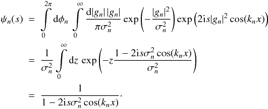 Mathematical equation: \begin{eqnarray} \psi_n(s) &=& \int\limits_0^{2\pi} \diff{\phi_n} \int\limits_0^{\infty} \frac{\diff{|g_n|} |g_n|}{\pi \sigma_n^2} \exp\left(-\frac{|g_n|^2}{\sigma_n^2}\right) \exp\left(2 \iu s |g_n|^2 \cos (k_nx) \right) \nonumber \\ &=& \frac{1}{\sigma_n^2} \int\limits_0^{\infty} \diff{z} \exp\left(-z \frac{1 - 2 \iu s \sigma_n^2 \cos (k_nx)}{\sigma_n^2}\right) \nonumber \\ &=& \frac{1}{1 - 2 \iu s \sigma_n^2 \cos (k_nx)} \cdot \end{eqnarray}