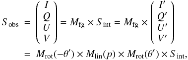 Mathematical equation: \begin{eqnarray} S_{\rm obs} &=& \left( \begin{array}{c} I \\ Q \\ U \\ V \end{array} \right) = M_{\rm fg} \times S_{\rm int} = M_{\rm fg} \times \left( \begin{array}{c} I' \\ Q' \\ U' \\ V' \end{array} \right) \nonumber \\ &=& M_{\rm rot}( - \theta') \times M_{\rm lin}(p) \times M_{\rm rot}(\theta') \times S_{\rm int}, \end{eqnarray}