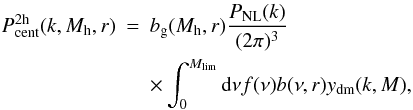 Mathematical equation: \begin{eqnarray} P_{\mathrm{cent}}^{\rm 2h}(k,M_{\rm h},r) &= &b_{\rm g}(M_{\rm h},r) \frac{P_{\mathrm{NL}}(k)}{(2 \pi)^3} \nonumber\\ \label{eq_pcent_2h} & &\times \int_0^{M_{\mathrm{lim}}} \mathrm{d}\nu f(\nu) b(\nu,r) y_{\mathrm{dm}}(k,M), \end{eqnarray}