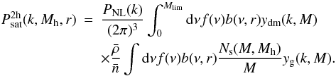 Mathematical equation: \begin{eqnarray} P_{\mathrm{sat}}^{\rm 2h}(k,M_{\rm h},r) &=& \frac{P_{\mathrm{NL}}(k)}{(2 \pi)^3} \int_0^{M_{\mathrm{lim}}} {\mathrm d}\nu f(\nu)b(\nu,r)y_{\mathrm{dm}}(k,M) \nonumber \\ &&\times \frac{\bar{\rho}}{\bar{n}} \int \mathrm{d}\nu f(\nu) b(\nu,r) \frac{N_{\rm s}(M, M_{\rm h})}{M} y_{\mathrm{g}}(k,M). \end{eqnarray}
