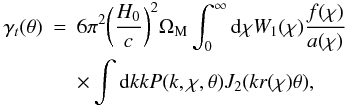 Mathematical equation: \begin{eqnarray} % \gamma_t(\theta) &=& 6 \pi^2 \bigg(\frac{H_0}{c}\bigg)^2 \Omega_{\rm M} \int_0^{\infty} \mathrm{d}\chi W_1(\chi) \frac{f(\chi)}{a(\chi)} \nonumber\\ \label{eq_p2gt} &&\times \int \mathrm{d}k k P(k,\chi,\theta)J_2(k r(\chi)\theta), % \end{eqnarray}