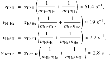 Mathematical equation: \begin{eqnarray} \nu_{{\mathrm {H^+H}}}&=&\alpha_{{\mathrm {H^+H}}}\left ({{1}\over {m_{\mathrm {H^+}}n_{{\mathrm {H^+}}}}}+ {{1}\over {m_{{\mathrm {H}}}n_{{\mathrm {H}}}}}\right )\approx 61.4\,\,{\rm s}^{-1}, \notag \\ \nu_{{\mathrm {H^+He}}}&=&\alpha_{{\mathrm {H^+He}}}\left ({{1}\over {m_{\mathrm {H^+}}n_{{\mathrm {H^+}}}}}+ {{1}\over {m_{{\mathrm {He}}}n_{{\mathrm {He}}}}}\right )\approx 19\,\,{\rm s}^{-1}, \notag \\ \nu_{{\mathrm {He^+H}}}&=&\alpha_{{\mathrm {He^+H}}}\left ({{1}\over {m_{\mathrm {H}}n_{{\mathrm {H}}}}}+ {{1}\over {m_{{\mathrm {He^+}}}n_{{\mathrm {He^+}}}}}\right )\approx 7.2\,\,{\rm s}^{-1}, \notag \\ \label{collision} \nu_{{\mathrm {He^+He}}}&=&\alpha_{{\mathrm {He^+He}}}\left ({{1}\over {m_{{\mathrm {He}}}n_{{\mathrm {He}}}}}+ {{1}\over {m_{{\mathrm {He^+}}}n_{{\mathrm {H^+}}}}}\right ) \approx 2.8\,\,{\rm s}^{-1}, \end{eqnarray}