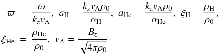 Mathematical equation: \begin{eqnarray} {\varpi}&=&{{\omega}\over {k_zv_{\rm A}}},\,\,a_{{\mathrm {H}}}={{k_z v_{\rm A} \rho_0}\over {\alpha_{{\mathrm {H}}}}},\,\,a_{{\mathrm {He}}}={{k_z v_{\rm A} \rho_0}\over {\alpha_{{\mathrm {He}}}}},\,\, \xi_{{\mathrm {H}}}={\rho_{{\mathrm {H}}}\over \rho_0}, \notag \\ \label{alfven-speed} \xi_{{\mathrm {He}}}&=&{\rho_{{\mathrm {He}}}\over \rho_0},\,\,v_{\rm A}= {B_z\over {\sqrt{4 \pi \rho_{0}}}}\cdot \end{eqnarray}
