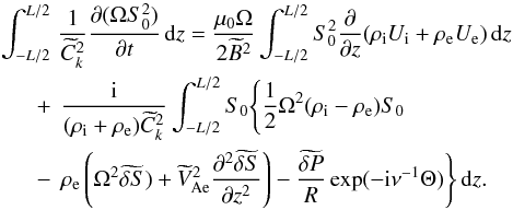 Mathematical equation: \begin{eqnarray} \int_{-L/2}^{L/2} &&\hspace*{-2.5mm} \frac1{\widetilde{C}_k^2} \frac{\partial(\Omega S_0^2)}{\partial t}\,{\rm d}z = \frac{\mu_0\Omega}{2\widetilde{B}^2}\int_{-L/2}^{L/2} S_0^2 \frac{\partial}{\partial z}(\rho_{\rm i} U_{\rm i} + \rho_{\rm e} U_{\rm e})\,{\rm d}z \nonumber\\ + &&\hspace*{-2mm} \frac{\rm i}{(\rho_{\rm i} + \rho_{\rm e})\widetilde{C}_k^2} \int_{-L/2}^{L/2}S_0\Bigg\{\frac12\Omega^2(\rho_{\rm i} - \rho_{\rm e})S_0 \nonumber\\ - &&\hspace*{-2mm} \rho_{\rm e}\left(\Omega^2\widetilde{\delta S}) + \widetilde{V}_{\rm Ae}^2\frac{\partial^2\widetilde{\delta S}} {\partial z^2}\right) - \frac{\widetilde{\delta P}}R\exp(-{\rm i}\nu^{-1}\Theta)\Bigg\}\,{\rm d}z. \label{eq:4.8} \end{eqnarray}