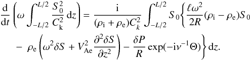 Mathematical equation: \begin{eqnarray} \frac{\rm d}{{\rm d}t}&&\hspace*{-5mm}\left(\omega\int_{-L/2}^{L/2} \frac{S_0^2}{C_{\rm k}^2}\,{\rm d}z\right) = \frac{\rm i}{(\rho_{\rm i} + \rho_{\rm e})C_k^2} \int_{-L/2}^{L/2} S_0 \Bigg\{\frac{\ell\omega^2}{2R}(\rho_{\rm i} - \rho_{\rm e})S_0 \nonumber\\ &-& \rho_{\rm e}\left(\omega^2\delta S + V_{\rm Ae}^2\frac{\partial^2\delta S}{\partial z^2}\right) - \frac{\delta P}R\exp(-{\rm i}\nu^{-1}\Theta)\Bigg\}\,{\rm d}z. \label{eq:4.10} \end{eqnarray}