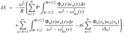 Mathematical equation: \begin{eqnarray} \delta S &=& -\frac{\omega^2}R\left( \sum_{n=1}^N{\cal P}\int_{R-\ell/2}^{R+\ell/2} \frac{\Phi_n(r)w_n(r)\,{\rm d}r}{\omega^2 - \omega_{{\rm A}n}^2(r)}\right.\nonumber\\ &&+\!\!\! \left.\sum_{n=N+1}^\infty\int_{R-\ell/2}^{R+\ell/2} \!\frac{\Phi_n(r)w_n(r)\,{\rm d}r}{\omega^2 - \omega_{{\rm A}n}^2(r)} - \pi{\rm i}\sum_{n=1}^N\frac{\Phi_n(r_n)w_n(r_n)}{|\Delta_n|}\right)\cdot \label{eq:4.37} \end{eqnarray}
