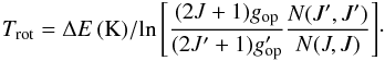 Mathematical equation: \begin{equation} T_{\rm rot} = {\Delta E \, ({\rm K})/ {\ln\left[{(2J+1)g_{\rm op}\over (2J'+1)g'_{\rm op}}{{N(J',J')}\over{N(J,J)}}\right]}}\cdot \label{eq:trot} \end{equation}