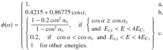Mathematical equation: \begin{displaymath} \phi(\alpha)= \left\{ \begin{array}{ll} \label{h2} 1, & {\rm a}, \\ 0.4215+0.86775 \cos\alpha, & {\rm b}, \\ \left\{ \begin{array}{l} \displaystyle \frac{1-0.2\cos^2\alpha_{\rm c}}{1-\cos^2\alpha_{\rm c}}, \quad \textrm{if~~} \left\{ \begin{array}{l} \cos\alpha \ge \cos\alpha_{\rm c} \\ \textrm{and~~} E_{\rm c,i} < E < 4E_{\rm C}, \end{array} \right. \\ 0.2, \quad \textrm{if}~~~ \cos\alpha < \cos\alpha_{\rm c} \textrm{~~and~~} E_{\rm c,i} < E < 4E_{\rm C}, \\ 1 \quad \textrm{for other\, energies}. \end{array} \right\} & {\rm c}. \\ \end{array} \right. \end{displaymath}