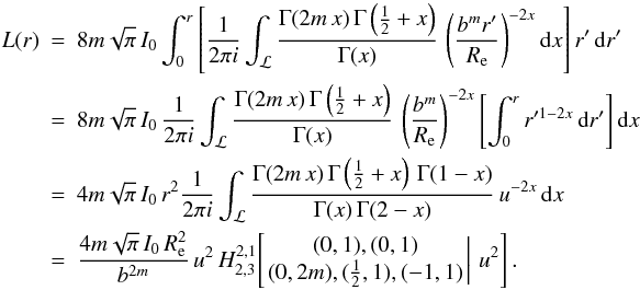 Mathematical equation: \begin{eqnarray} L(r) &=& 8m\sqrt{\pi}\,I_0 \int_0^r \left[ \frac{1}{2\pi i} \int_{\mathcal{L}} \frac{\Gamma(2m\,x)\,\Gamma\left(\frac12+x\right)}{\Gamma(x)}\, \left(\frac{b^mr'}{\reff}\right)^{-2x} {\text{d}}x \right] r'\,{\text{d}}r' \nonumber \\ &=& 8m\sqrt{\pi}\,I_0\, \frac{1}{2\pi i} \int_{\mathcal{L}} \frac{\Gamma(2m\,x)\,\Gamma\left(\frac12+x\right)}{\Gamma(x)}\, \left(\frac{b^m}{\reff}\right)^{-2x} \left[ \int_0^r r'^{1-2x}\,{\text{d}}r' \right] {\text{d}}x \nonumber \\ &=& 4m\sqrt{\pi}\,I_0\,r^2 \frac{1}{2\pi i} \int_{\mathcal{L}} \frac{\Gamma(2m\,x)\,\Gamma\left(\frac12+x\right)\,\Gamma(1-x)} {\Gamma(x)\,\Gamma(2-x)}\, u^{-2x}\, {\text{d}}x \nonumber \\ &=& \frac{4m\sqrt{\pi}\,I_0\,\reff^2}{b^{2m}}\, u^2\, H^{2,1}_{2,3}\!\left[\left. \begin{matrix} (0,1), (0,1)\\ (0,2m), (\tfrac12,1),(-1,1) \end{matrix} \,\right|\, u^2 \right]. \label{LH} \end{eqnarray}