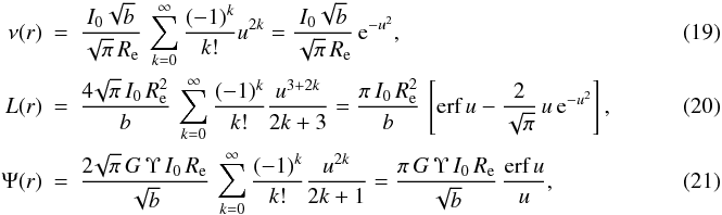 Mathematical equation: \begin{eqnarray} \nu(r) & = & \frac{I_0\sqrt{b}}{\sqrt{\pi}\,\reff}\, \sum_{k=0}^{\infty} \frac{(-1)^k}{k!}u^{2k} = \frac{I_0\sqrt{b}}{\sqrt{\pi}\,\reff}\, {\text{e}}^{-u^2}, \\ L(r) & =& \frac{4\!\sqrt{\pi}\,I_0\,\reff^2}{b}\, \sum_{k=0}^{\infty} \frac{(-1)^k}{k!}\frac{u^{3+2k}}{2k+3} = \frac{\pi\,I_0\,\reff^2}{b}\, \left[ {\text{erf}}\,u - \frac{2}{\sqrt{\pi}}\,u\,{\text{e}}^{-u^2} \right],~~~~~~~~~~~~~~~~~~~ \\ \Psi(r) & =& \frac{2\!\sqrt{\pi}\,G\,\Upsilon\,I_0\,\reff}{\sqrt{b}}\, \sum_{k=0}^{\infty} \frac{(-1)^k}{k!}\frac{u^{2k}}{2k+1} = \frac{\pi\,G\,\Upsilon\,I_0\,\reff}{\sqrt{b}}\, \frac{\text{erf}\,u}{u}, \end{eqnarray}