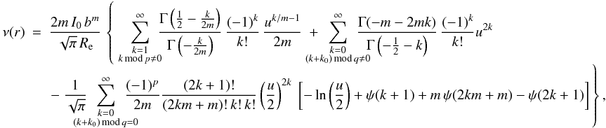 Mathematical equation: \begin{eqnarray} \nu(r) & = & \frac{2m\,I_0\,b^m}{\sqrt{\pi}\,\reff}\, \left\{\; \sum_{\substack{k=1 \\ k\,{\text{mod}}\,p\ne0}}^\infty \hspace{-1ex} \frac{\Gamma\left(\tfrac12 - \tfrac{k}{2m}\right)} {\Gamma\left(-\tfrac{k}{2m}\right)}\, \frac{(-1)^k}{k!}\,\frac{u^{k/m-1}}{2m} \ + \hspace{-2.5ex} \sum_{\substack{k=0 \\ (k+k_0)\,{\text{mod}}\,q\ne0}}^\infty \hspace{-2.5ex} \frac{\Gamma(-m - 2mk)}{\Gamma\left(-\tfrac12-k\right)}\, \frac{(-1)^k}{k!}u^{2k}\right. \nonumber\\[-1ex] && \left. - \ \frac{1}{\sqrt{\pi}}\hspace{-2.5ex} \sum_{\substack{k=0 \\ (k+k_0)\,{\text{mod}}\,q=0}}^\infty \hspace{-2.5ex} \frac{(-1)^{p}}{2m}\frac{(2k+1)!}{(2km + m)!\,k!\,k!} \left(\frac{u}{2}\right)^{2k} \ \left[ - \ln\left(\frac{u}{2}\right) + \psi(k+1) + m\,\psi(2km + m) - \psi(2k+1)\right] \vphantom{ \sum_{\substack{k=0 \\ k\,{\text{mod}}\,m\ne0}}^\infty \frac{\Gamma\left(\tfrac12 - \tfrac{k}{2m}\right)} {\Gamma\left(-\tfrac{k}{2m}\right)} } \right\}, \quad \label{nuratseries} \end{eqnarray}