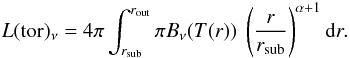 Mathematical equation: \begin{equation} \label{eq:5} L(\mathrm{tor})_\nu = 4 \pi \int_{r_\mathrm{sub}}^{r_\mathrm{out}} \pi B_\nu(T(r)) \ \left(\frac{r}{r_\mathrm{sub}}\right)^{\alpha+1} \mathrm{d}r . \end{equation}