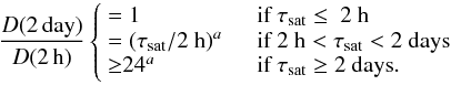 Mathematical equation: \begin{equation} \label{ratio} \frac{D({\rm 2\,day})}{D({\rm 2\,h})} \left\lbrace \begin{array}{l l} =1 & \quad \mbox{if }\tau_{\rm sat} \leq ~\mbox{2 h}\\ =(\tau_{\rm sat}/\mbox{2 h})^{a} & \quad \mbox{if }2~{\rm h} < \tau_{\rm sat} < 2~ {\rm days}\\ {\geq}24^{a} & \quad \mbox{if }\tau_{\rm sat} \geq 2~{\rm days}.\\ \end{array} \right. \end{equation}