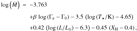 \begin{eqnarray} \label{eq:massloss1} \log\left(\dot{M}\right) &=& -3.763\nonumber\\[1.5mm] && + \beta \, \log\left(\Gamma_{\rm e} - \Gamma_0\right) - 3.5\,\left(\log \left(T_\star/{\rm K}\right) - 4.65\right)\nonumber\\[1.5mm] && + 0.42\,\left(\log \left(L/L_\odot\right)-6.3\right) - 0.45\,\left(X_{\rm H} - 0.4\right), \end{eqnarray}