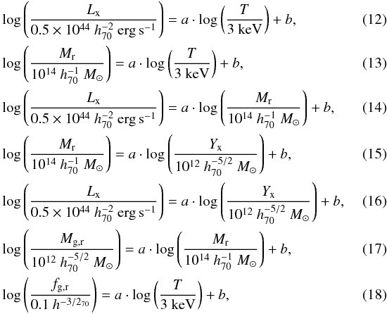 \begin{eqnarray} && \log\left(\frac{L_{\text{x}}}{0.5\times 10^{44}~h^{-2}_{70}~{\rm erg\,s^{-1}}}\right) = a \cdot \log\left(\frac{T}{3~{\rm keV}}\right)+b,\\ && \log\left(\frac{M_{\text{r}}}{10^{14}~h^{-1}_{70}~M_{\odot}{}}\right) = a \cdot \log\left(\frac{T}{3~{\rm keV}}\right)+b,\\ && \log\left(\frac{L_{\text{x}}}{0.5 \times 10^{44}~h^{-2}_{70}~{\rm erg\,s^{-1}}}\right) = a\cdot\log\left(\frac{M_{\text{r}}}{10^{14}~h^{-1}_{70}~M_{\odot}{}}\right)+b,\\ && \log\left(\frac{M_{\text{r}}}{10^{14}~h^{-1}_{70}~M_{\odot}{}}\right) = a \cdot \log\left(\frac{Y_{\text{x}}}{10^{12}~h^{-5/2}_{70}~M_{\odot}{}}\right)+b,\\ && \log\left(\frac{L_{\text{x}}}{0.5 \times 10^{44}~h^{-2}_{70}~{\rm erg\,s^{-1}}}\right) = a \cdot \log\left(\frac{Y_{\text{x}}}{10^{12}~h^{-5/2}_{70}~M_{\odot}{}}\right)+b,~~~~~~~~~~~\\ && \log\left(\frac{M_{\text{g,r}}}{10^{12}~h^{-5/2}_{70}~M_{\odot}{}}\right) = a\cdot\log\left(\frac{M_{\text{r}}}{10^{14}~h^{-1}_{70}~M_{\odot}{}}\right)+b,\\ && \log\left(\frac{f_{\text{g,r}}}{0.1~h^{-3/2_{70}}}\right) = a \cdot\log\left(\frac{T}{3~{\rm keV}}\right)+b, \end{eqnarray}