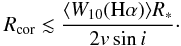Mathematical equation: \begin{equation} \label{Eq.Rcor1} {R}_{\rm cor} \lesssim \frac{ \langle {W}_{10}({\rm H}\alpha)\rangle{R}_{*}}{2 v \sin i}\cdot \end{equation}