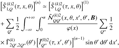 \begin{eqnarray} &&\left[\tilde S^{(k)2}_{{\rm l},Q}(\tau,x,\theta)\right]^{(n)} \simeq \left[\tilde S^{(k)2}_{{\rm l},Q}(\tau,x,\theta)\right]^{(1)} \nonumber \\ && +\sum_{Q^{\prime}} {1\over 2} \int_{-\infty}^{+\infty} \int_0^{\pi} {\tilde {\mathcal N}^{(k)2}_{QQ^{\prime}}(x,\theta,x^{\prime},\theta^{\prime},{\bm B}) \over \varphi(x)} \sum_{Q^{\prime\prime}}{1\over 2} \nonumber \\ && \times\ \tilde \Gamma^{(k)}_{2Q^{\prime},2Q^{\prime\prime}}(\theta^{\prime}) \left[\tilde I^{(0)2}_{Q^{\prime\prime}}(\tau,x^{\prime},\theta^{\prime})\right]^{(n-1)} \sin\theta^{\prime} \md \theta^{\prime} \md x^{\prime}, \label{skKlQ_sem} \end{eqnarray}