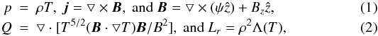 \begin{eqnarray} p&=&\rho T,\ \vec{j}=\bigtriangledown \times {\vec B},\ \textrm{and}\ {\vec B} = \bigtriangledown\times \left ( {\psi}\hat{z} \right ) + B_z \hat{z}, \\ Q&=&\bigtriangledown \cdot [T^{5/2}({\vec B}\cdot \bigtriangledown T){\vec B}/B^2],\ \textrm{and}\ L_r = \rho^2 \Lambda (T), \end{eqnarray}