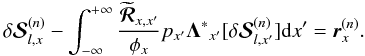 \begin{equation} \delta{\bm{\mathcal S}}^{(n)}_{l,x}-\int^{+\infty}_{-\infty} \frac{\widetilde{\bm {\mathcal R}}_{x,x^{\prime}}} {{\phi_{x}}} p_{x^{\prime}} {\bm \Lambda^{*}}_{x^{\prime}} [\delta{\bm {\mathcal S}}^{(n)}_{l,x^{\prime}}]{\rm d}x^{\prime}= {\bm r}^{(n)}_{x}. \label{rx} \end{equation}