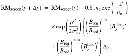 \appendix \setcounter{section}{1} \begin{eqnarray} {\rm RM}_{\rm screen}(y+\Delta y) & = & {\rm RM}_{\rm screen}(y) - 0.81 n_{\rm e} \exp\left ( \frac{-|z'|}{h_{\rm e}} \right )\nonumber\\ & & \times\exp \left ( \frac{\rho'^2} {2\sigma_{\rm e}^2} \right ) \left \lbrace \left ( \frac{B_{\rm reg}}{B_{\rm ord}} \right )^{\rm disc} (B^{\rm disc}_y)' \right . \nonumber\\ & &+ \left . \left ( \frac{B_{\rm reg}}{B_{\rm ord}} \right )^{\rm halo} \left(B^{\rm halo}_y\right)' \right \rbrace \Delta y. \end{eqnarray}
