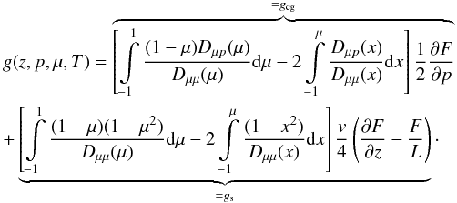 Mathematical equation: \begin{eqnarray} \label{eq:Ge2} &&g(z,p,\mu,T)=\overbrace{\left[ \int\limits_{-1}^{1} \frac{(1-\mu) D_{\mu p}(\mu)}{D_{\mu \mu}(\mu)} \mathrm{d} \mu - 2 \int\limits_{-1}^{\mu}\frac{D_{\mu p}(x)}{D_{\mu \mu}(x)}\mathrm{d} x \right] \frac{1}{2}\frac{\partial F}{\partial p}}^{=g_{\rm cg}} \nonumber\\ &&+\underbrace{\left[ \int\limits_{-1}^{1} \frac{(1-\mu)(1-\mu^2)}{D_{\mu \mu}(\mu)} \mathrm{d} \mu -2 \int\limits_{-1}^{\mu} \frac{(1-x^2)}{D_{\mu \mu}(x)}\mathrm{d}x \right]\frac{v}{4}\left(\frac{\partial F}{\partial z}-\frac{F}{L}\right)}_{= g_{\rm s}}\cdot \end{eqnarray}