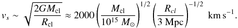Mathematical equation: \begin{equation} v_{s} \sim \sqrt{\frac{2 G M_{\rm cl}}{R_{\rm cl}}} \approx 2000 \left( \frac{M_{\rm cl}}{10^{15} ~M_{\odot}} \right)^{1/2} \left( \frac{R_{cl}}{\rm 3~ Mpc} \right)^{-1/2}~\textrm{km\,s}^{-1} . \label{velocity} \end{equation}