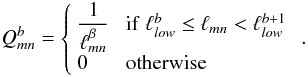 Mathematical equation: \begin{equation} Q_{mn}^b = \left\{ \begin{array}{ll} \displaystyle\frac{1}{\ell_{mn}^\beta}&\;{\rm if}\; \ell^b_{low} \leq \ell_{mn} < \ell^{b+1}_{low}\\ 0&\;{\rm otherwise}\end{array}\right. \, . \label{eq:qmat} \end{equation}