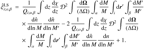 Mathematical equation: \begin{eqnarray} \hxiLS_{i;\alpha,\beta} & = & \frac{1}{\QQ_{i;\alpha,\beta}} \int \dd z \, \frac{\dd\chi}{\dd z} \, \cD^2 \int\frac{\dd\vOm}{(\Delta\Omega)} \int_{\alpha}\frac{\dd M}{M} \int_i \dd\vr' \int_{\beta} \frac{\dd M'}{M'} \nonumber \\ && \times \, \frac{\dd\hn}{\dd\!\ln M} \frac{\dd\hn}{\dd\!\ln M'} - 2 \, \frac{1}{\QQ_{i;\alpha,\beta}} \int \dd z \, \frac{\dd\chi}{\dd z} \, \cD^2 \int\frac{\dd\vOm}{(\Delta\Omega)} \nonumber \\ && \times \, \int_{\alpha} \frac{\dd M}{M} \int_i \dd\vr' \int_{\beta}\frac{\dd M'}{M'} \, \frac{\dd\hn}{\dd\!\ln M} \frac{\dd n}{\dd\!\ln M'} + 1 . \label{xi-LS-1} \end{eqnarray}