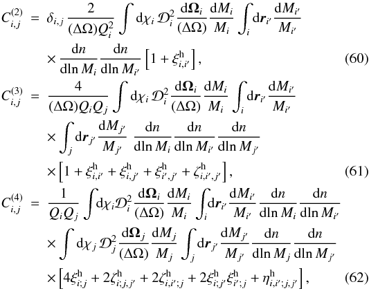 Mathematical equation: \begin{eqnarray} C_{i,j}^{(2)} & = & \delta_{i,j} \, \frac{2}{(\Delta\Omega) \QQ_i^2} \int \dd\chi_i \, \cD_i^2 \frac{\dd\vOm_i}{(\Delta\Omega)} \frac{\dd M_i}{M_i} \int_i \dd\vr_{i'} \frac{\dd M_{i'}}{M_{i'}} \nonumber \\\label{C2-def} && \times \, \frac{\dd n}{\dd\!\ln M_i} \frac{\dd n}{\dd\!\ln M_{i'}} \left[ 1+\xih_{i,i'} \right] , \\ C_{i,j}^{(3)} & = & \frac{4}{(\Delta\Omega) \QQ_i\QQ_j} \int \dd\chi_i \, \cD_i^2 \frac{\dd\vOm_i}{(\Delta\Omega)} \frac{\dd M_i}{M_i} \int_i \dd\vr_{i'} \frac{\dd M_{i'}}{M_{i'}} \nonumber \\ && \times \int_j \dd\vr_{j'} \frac{\dd M_{j'}}{M_{j'}} \; \frac{\dd n}{\dd\!\ln M_i} \frac{\dd n}{\dd\!\ln M_{i'}} \frac{\dd n}{\dd\!\ln M_{j'}} \nonumber \\\label{C3-def} && \times \left[ 1+ \xih_{i,i'} + \xih_{i,j'} + \xih_{i',j'} + \zetah_{i,i',j'} \right] , \\ C_{i,j}^{(4)} & = & \frac{1}{\QQ_i\QQ_j} \int\!\! \dd\chi_i \cD_i^2 \frac{\dd\vOm_i}{(\Delta\Omega)} \frac{\dd M_i}{M_i} \int_i \! \dd\vr_{i'} \frac{\dd M_{i'}}{M_{i'}} \frac{\dd n}{\dd\!\ln M_i} \frac{\dd n}{\dd\!\ln M_{i'}} \nonumber \\ && \times \int \dd\chi_j \, \cD_j^2 \frac{\dd\vOm_j}{(\Delta\Omega)} \frac{\dd M_j}{M_j} \int_j \dd\vr_{j'} \frac{\dd M_{j'}}{M_{j'}} \frac{\dd n}{\dd\!\ln M_j} \frac{\dd n}{\dd\!\ln M_{j'}} \nonumber \\ \label{C4-def} && \times \left[ 4 \xih_{i;j} + 2 \zetah_{i;j,j'} + 2 \zetah_{i,i';j} + 2 \xih_{i;j'} \xih_{i';j} + \etah_{i,i';j,j'} \right] , \end{eqnarray}