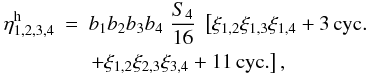 Mathematical equation: \begin{eqnarray} \etah_{1,2,3,4} & = & b_1 b_2 b_3 b_4 \; \frac{S_4}{16} \; \left[ \xi_{1,2} \xi_{1,3} \xi_{1,4} + 3 \, {\rm cyc.} \right. \nonumber \\ && \left. + \xi_{1,2} \xi_{2,3} \xi_{3,4} + 11 \, {\rm cyc.} \right] , \label{eta-def} \end{eqnarray}