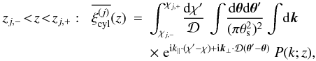 Mathematical equation: \begin{eqnarray} z_{j,-} \!<\! z \!<\! z_{j,+} : \;\; \xicylzj(z) & = & \int_{\chi_{j,-}}^{\chi_{j,+}} \! \frac{\dd\chi'}{\cD} \, \int \! \frac{\dd\vtheta\dd\vtheta'}{(\pi\theta_{\rm s}^2)^2} \int \! \dd\vk \, \nonumber \\ && \times \; {\rm e}^{\ii k_{\parallel}\cdot(\chi'-\chi) +\ii \vk_{\perp}\cdot\cD(\vtheta'-\vtheta)} \; P(k;z) , \label{Cij-3} \end{eqnarray}
