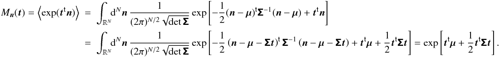 Mathematical equation: \appendix \setcounter{section}{1} \begin{eqnarray} M_{\vect{n}}( \vect{t} ) = \EV{\exp(\transposed{\vect{t}} \vect{n})} &= & \int_{\R^N}\!\!\diff[N]{\vect{n}}\, \frac{1}{(2\pi)^{N/2}\sqrt{\det\matrb{\Sigma}}} \exp\left[ -\frac{1}{2}\transposed{(\vect{n} - \vect{\mu})} \matrb{\Sigma}^{-1}(\vect{n} - \vect{\mu}) + \transposed{\vect{t}} \vect{n} \right] \nonumber\\ &=& \int_{\R^N}\!\!\diff[N]{\vect{n}}\, \frac{1}{(2\pi)^{N/2}\sqrt{\det\matrb{\Sigma}}} \exp\left[ -\frac{1}{2}\transposed{\left(\vect{n} - \vect{\mu} - \matrb{\Sigma} \vect{t} \right)} \matrb{\Sigma}^{-1} \left(\vect{n} - \vect{\mu} - \matrb{\Sigma} \vect{t} \right) + \transposed{\vect{t}} \vect{\mu} +\frac{1}{2} \transposed{\vect{t}} \matrb{\Sigma} \vect{t} \right] = \exp\left[\transposed{\vect{t}} \vect{\mu} + \frac{1}{2} \transposed{\vect{t}} \matrb{\Sigma} \vect{t} \right]. \end{eqnarray}