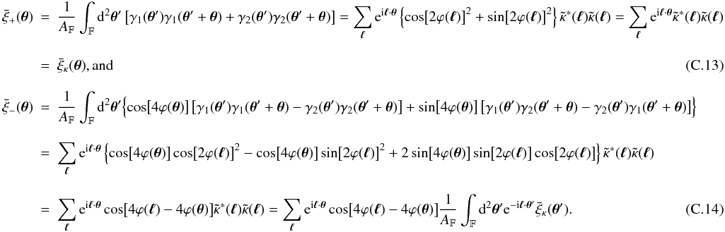 Mathematical equation: \appendix \setcounter{section}{3} \begin{eqnarray} \spavxi_{+} (\vtheta) &=& \frac{1}{\AFOV} \int_{\FOV} \idiff[2]{\vtheta'} \left[\gamma_1(\vtheta') \gamma_1(\vtheta' +\vtheta) + \gamma_2(\vtheta') \gamma_2(\vtheta' + \vtheta) \right] = \sum_{\vell} \ee^{\ii \vell \cdot \vtheta} \left\{\cos\bigl[2\varphi(\vell)\bigr]^2 + \sin\bigl[2\varphi(\vell)\bigr]^2 \right\} \ft{\kappa}^*(\vell) \ft{\kappa}(\vell) = \sum_{\vell} \ee^{\ii \vell \cdot \vtheta} \ft{\kappa}^*(\vell) \ft{\kappa}(\vell) \nonumber\\[3mm] &=& \spavxi_{\kappa}(\vtheta) {\rm , and} \\[3mm] \spavxi_{-} (\vtheta) &= & \frac{1}{\AFOV} \int_{\FOV} \idiff[2]{\vtheta'} \Bigl\{ \cos\bigl[4 \varphi(\vtheta)\bigr] \left[\gamma_1(\vtheta') \gamma_1(\vtheta' +\vtheta) - \gamma_2(\vtheta') \gamma_2(\vtheta' + \vtheta) \right] + \sin\bigl[4 \varphi(\vtheta)\bigr] \left[\gamma_1(\vtheta') \gamma_2(\vtheta' +\vtheta) - \gamma_2(\vtheta') \gamma_1(\vtheta' + \vtheta) \right] \Bigr\} \nonumber\\[3mm] &=& \sum_{\vell} \ee^{\ii \vell \cdot \vtheta} \left\{\cos\bigl[4 \varphi(\vtheta)\bigr]\cos\bigl[2\varphi(\vell)\bigr]^2 - \cos\bigl[4 \varphi(\vtheta)\bigr]\sin\bigl[2\varphi(\vell)\bigr]^2 + 2 \sin\bigl[4 \varphi(\vtheta)\bigr]\sin\bigl[2\varphi(\vell)\bigr]\cos\bigl[2\varphi(\vell)\bigr] \right\} \ft{\kappa}^*(\vell)\ft{\kappa}(\vell) \nonumber \\[3mm] &=& \sum_{\vell} \ee^{\ii \vell \cdot \vtheta} \cos\bigl[4 \varphi(\vell) - 4 \varphi(\vtheta)\bigr] \ft{\kappa}^*(\vell)\ft{\kappa}(\vell) = \sum_{\vell} \ee^{\ii \vell \cdot \vtheta} \cos\bigl[4 \varphi(\vell) - 4 \varphi(\vtheta)\bigr] \frac{1}{\AFOV} \int_{\FOV} \idiff[2]{\vtheta'} \ee^{- \ii \vell \cdot \vtheta'} \spavxi_{\kappa} (\vtheta'). \end{eqnarray}