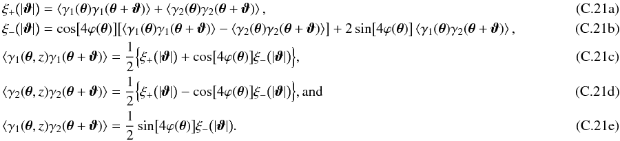 Mathematical equation: \appendix \setcounter{section}{3} % subequation 5831 0 \begin{eqnarray} && \xi_{+} \bigl(\lvert\vvartheta\rvert\bigr) = \EV{\gamma_1(\vtheta)\gamma_1(\vtheta+\vvartheta)} + \EV{\gamma_2(\vtheta)\gamma_2(\vtheta + \vvartheta)},\\ && \xi_{-} \bigl(\lvert\vvartheta\rvert\bigr) = \cos\bigl[ 4 \varphi(\vtheta) \bigr] \bigl[ \EV{\gamma_1(\vtheta)\gamma_1(\vtheta+\vvartheta)} - \EV{\gamma_2(\vtheta)\gamma_2(\vtheta+\vvartheta)} \bigr] +2 \sin\bigl[ 4 \varphi(\vtheta) \bigr] \EV{\gamma_1(\vtheta)\gamma_2(\vtheta+\vvartheta)},\hspace*{2.5cm}\\ && \EV{\gamma_1(\vtheta, z)\gamma_1(\vtheta+\vvartheta)} = \frac{1}{2}\Bigl\{ \xi_{+} \bigl(\lvert\vvartheta\rvert\bigr) + \cos\bigl[ 4 \varphi(\vtheta) \bigr] \xi_{-} \bigl(\lvert\vvartheta\rvert\bigr) \Bigr\},\\ && \EV{\gamma_2(\vtheta, z)\gamma_2(\vtheta+\vvartheta)} = \frac{1}{2}\Bigl\{ \xi_{+} \bigl(\lvert\vvartheta\rvert\bigr) - \cos\bigl[ 4 \varphi(\vtheta) \bigr] \xi_{-} \bigl(\lvert\vvartheta\rvert\bigr) \Bigr\} {\rm , and}\\ && \EV{\gamma_1(\vtheta, z)\gamma_2(\vtheta+\vvartheta)} = \frac{1}{2} \sin\bigl[ 4 \varphi(\vtheta) \bigr] \xi_{-} \bigl(\lvert\vvartheta\rvert\bigr). \end{eqnarray}